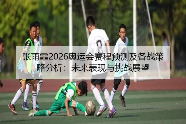 张雨霏2026奥运会赛程预测及备战策略分析：未来表现与挑战展望